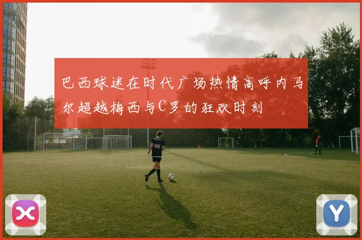 巴西球迷在时代广场热情高呼内马尔超越梅西与C罗的狂欢时刻