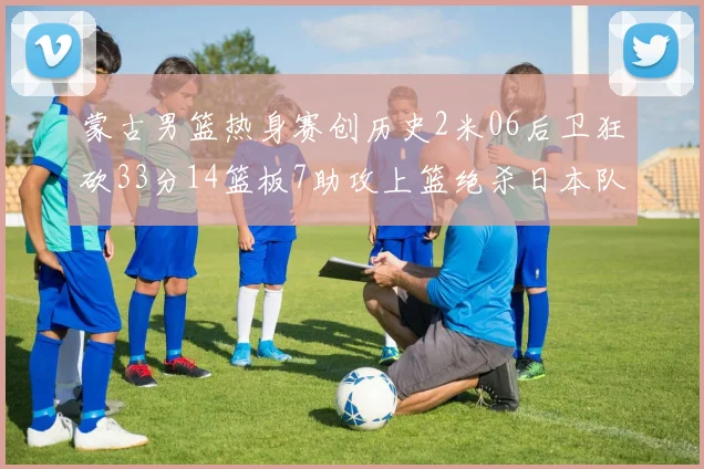 蒙古男篮热身赛创历史2米06后卫狂砍33分14篮板7助攻上篮绝杀日本队