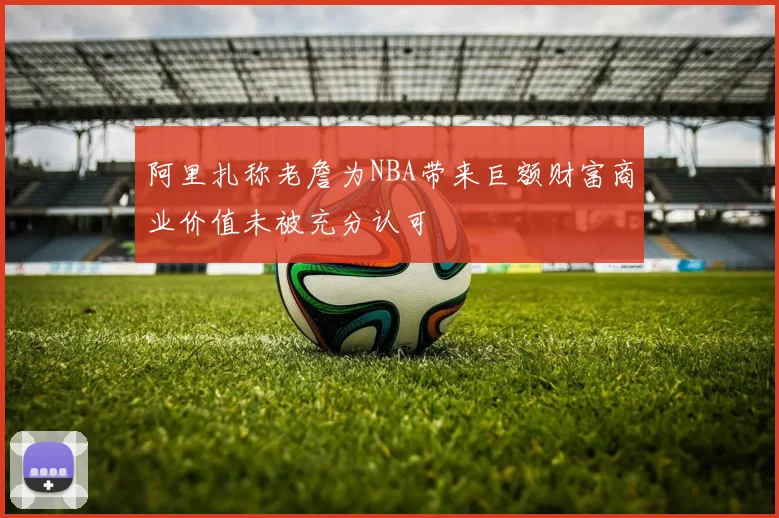 阿里扎称老詹为NBA带来巨额财富商业价值未被充分认可