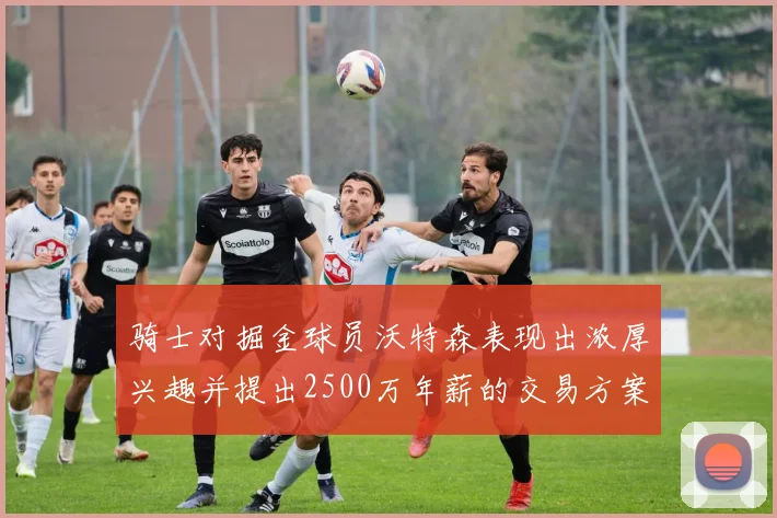 骑士对掘金球员沃特森表现出浓厚兴趣并提出2500万年薪的交易方案